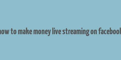 how to make money live streaming on facebook