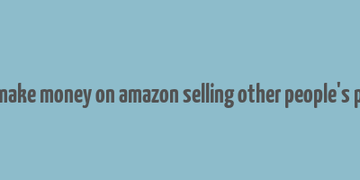 how to make money on amazon selling other people's products