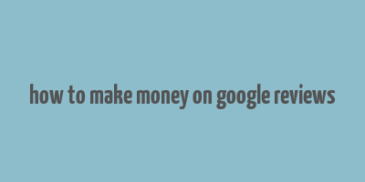 how to make money on google reviews