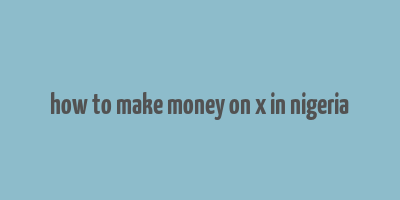 how to make money on x in nigeria