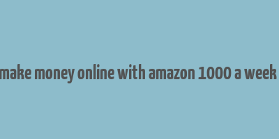 how to make money online with amazon 1000 a week or more