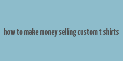 how to make money selling custom t shirts