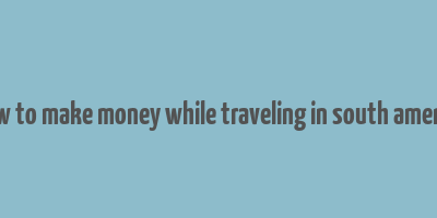 how to make money while traveling in south america