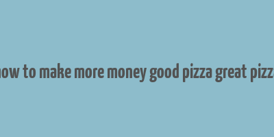 how to make more money good pizza great pizza