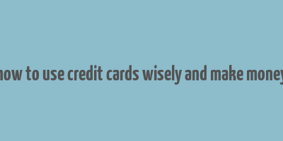 how to use credit cards wisely and make money