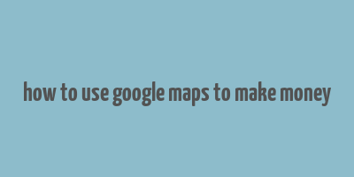 how to use google maps to make money