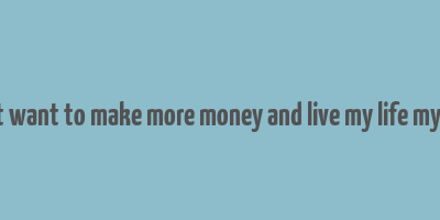 i just want to make more money and live my life my way