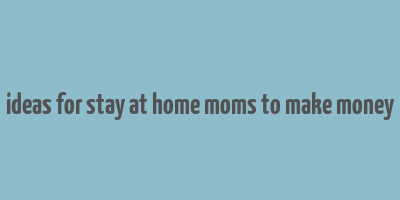 ideas for stay at home moms to make money