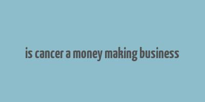 is cancer a money making business