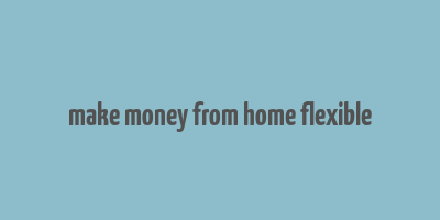 make money from home flexible