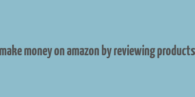 make money on amazon by reviewing products