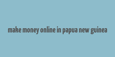 make money online in papua new guinea