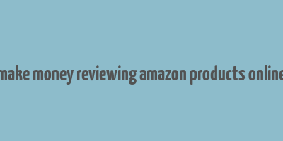 make money reviewing amazon products online