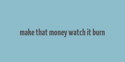 make that money watch it burn