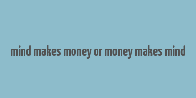 mind makes money or money makes mind