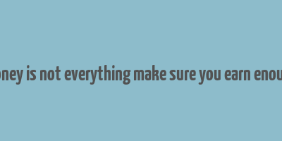 money is not everything make sure you earn enough