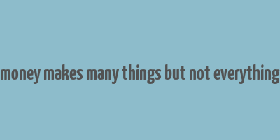 money makes many things but not everything