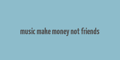 music make money not friends