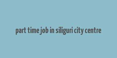 part time job in siliguri city centre