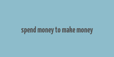 spend money to make money