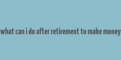 what can i do after retirement to make money