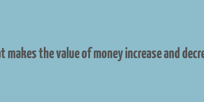 what makes the value of money increase and decrease