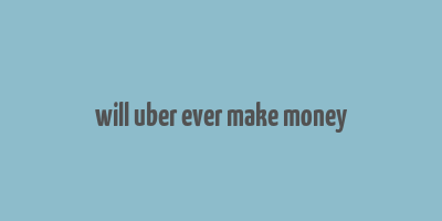 will uber ever make money