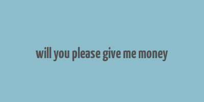 will you please give me money