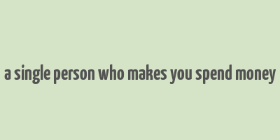 a single person who makes you spend money