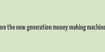 are the new generation money making machine