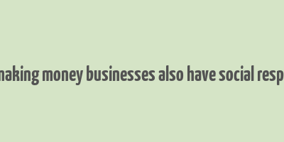 as well as making money businesses also have social responsibilities