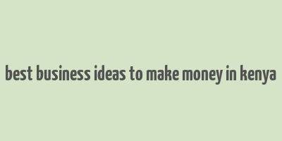 best business ideas to make money in kenya