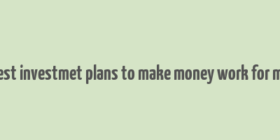 best investmet plans to make money work for me