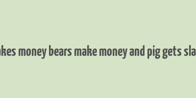 bulls makes money bears make money and pig gets slaugtered