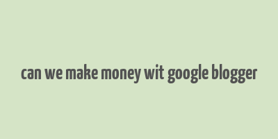 can we make money wit google blogger