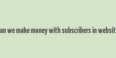 can we make money with subscribers in website