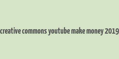 creative commons youtube make money 2019