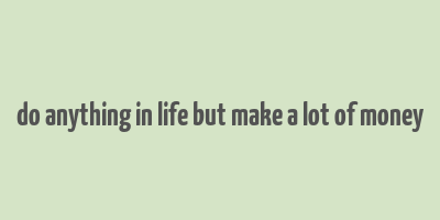 do anything in life but make a lot of money