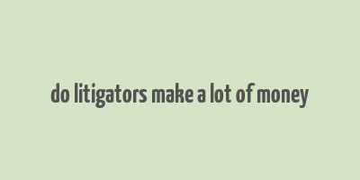 do litigators make a lot of money