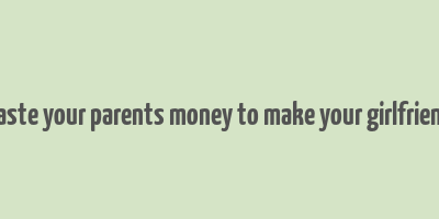 don't waste your parents money to make your girlfriend happy