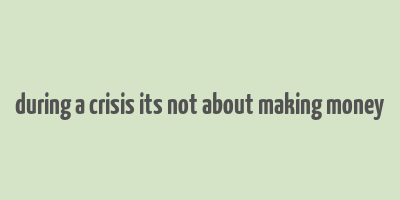 during a crisis its not about making money