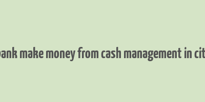 how bank make money from cash management in citibank