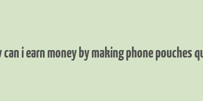 how can i earn money by making phone pouches quora