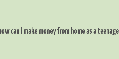 how can i make money from home as a teenager