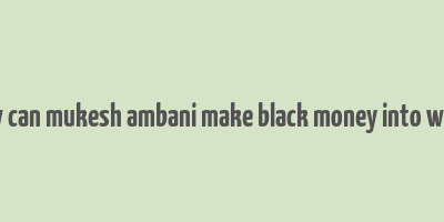 how can mukesh ambani make black money into white