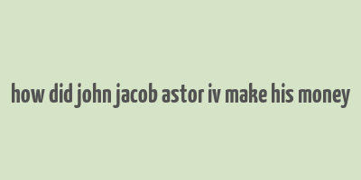 how did john jacob astor iv make his money