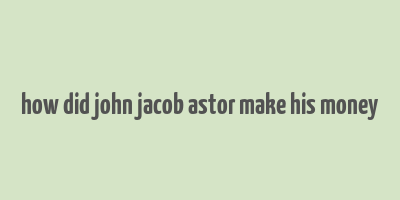 how did john jacob astor make his money