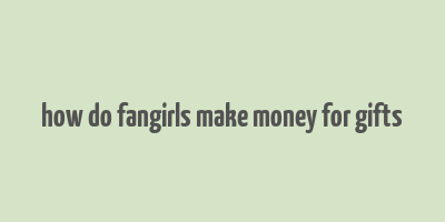 how do fangirls make money for gifts