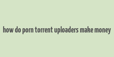 how do porn torrent uploaders make money