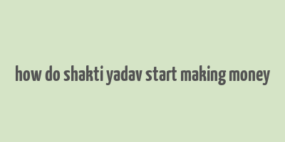 how do shakti yadav start making money